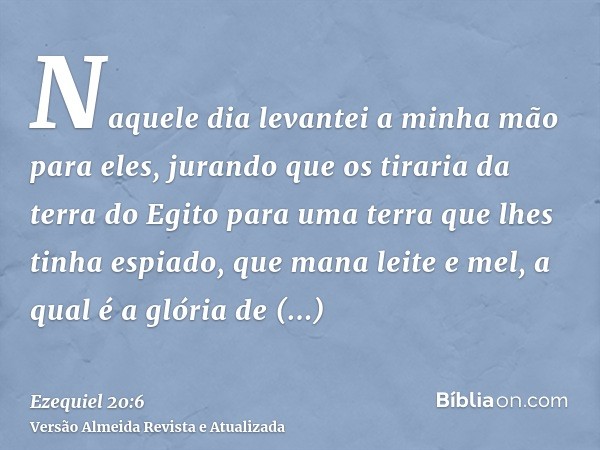 Naquele dia levantei a minha mão para eles, jurando que os tiraria da terra do Egito para uma terra que lhes tinha espiado, que mana leite e mel, a qual é a gló