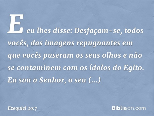 E eu lhes disse: Desfaçam-se, todos vocês, das imagens repugnantes em que vocês puseram os seus olhos e não se contaminem com os ídolos do Egito. Eu sou o Senho