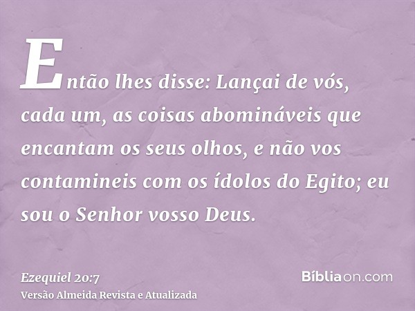 Então lhes disse: Lançai de vós, cada um, as coisas abomináveis que encantam os seus olhos, e não vos contamineis com os ídolos do Egito; eu sou o Senhor vosso 