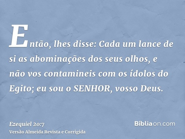 Então, lhes disse: Cada um lance de si as abominações dos seus olhos, e não vos contamineis com os ídolos do Egito; eu sou o SENHOR, vosso Deus.