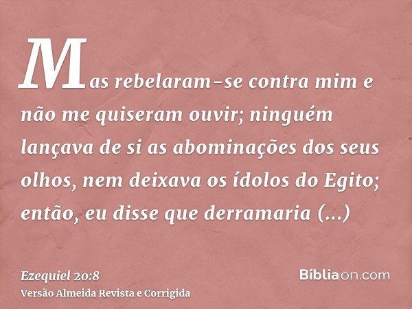 Mas rebelaram-se contra mim e não me quiseram ouvir; ninguém lançava de si as abominações dos seus olhos, nem deixava os ídolos do Egito; então, eu disse que de