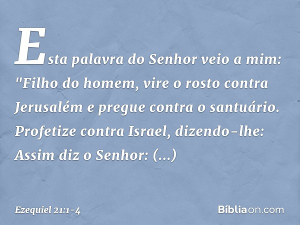 Esta palavra do Senhor veio a mim: "Filho do homem, vire o rosto contra Jerusalém e pregue contra o santuário. Profetize contra Israel, dizendo-lhe: Assim diz o