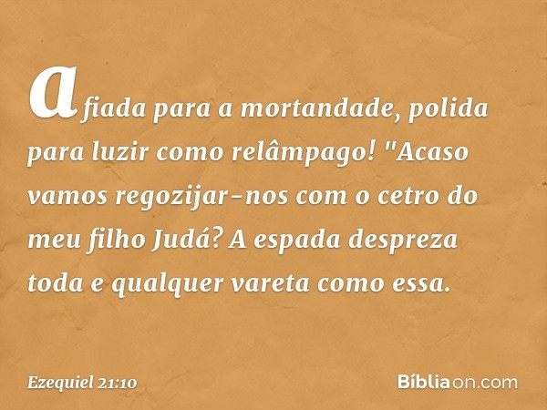 afiada para a mortandade,
polida para luzir como relâmpago!
"Acaso vamos regozijar-nos com o cetro do meu filho Judá? A espada despreza toda e qualquer vareta c