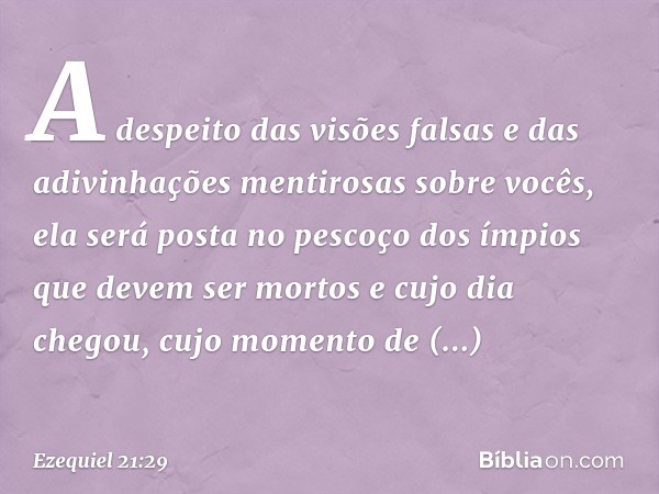 A despeito das visões falsas
e das adivinhações mentirosas
sobre vocês,
ela será posta no pescoço
dos ímpios que devem
ser mortos
e cujo dia chegou,
cujo moment