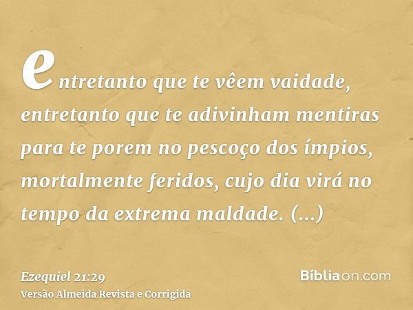 entretanto que te vêem vaidade, entretanto que te adivinham mentiras para te porem no pescoço dos ímpios, mortalmente feridos, cujo dia virá no tempo da extrema