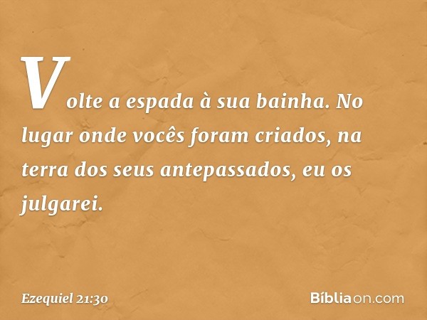 Volte a espada à sua bainha.
No lugar onde vocês foram criados,
na terra dos seus antepassados,
eu os julgarei. -- Ezequiel 21:30