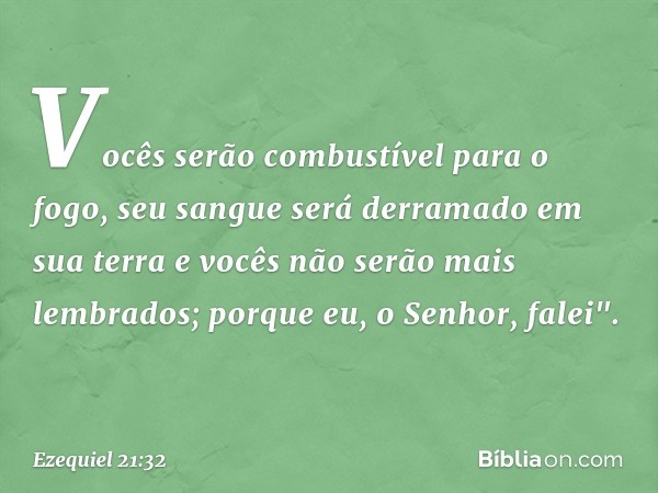 Vocês serão combustível para o fogo,
seu sangue será derramado em sua terra
e vocês não serão mais lembrados;
porque eu, o Senhor, falei". -- Ezequiel 21:32