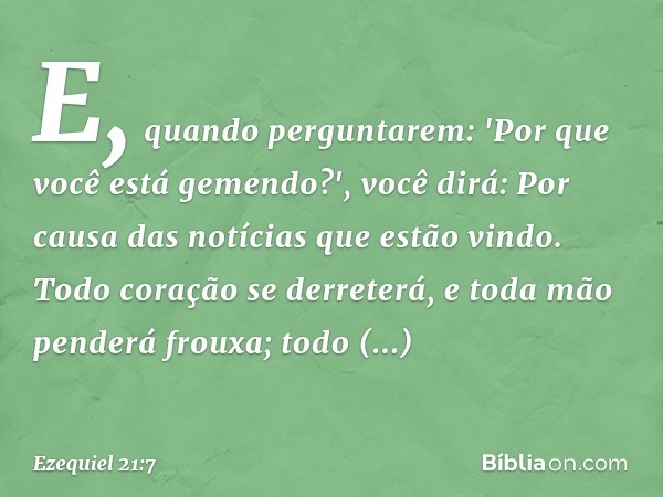 E, quando perguntarem: 'Por que você está gemendo?', você dirá: Por causa das notícias que estão vindo. Todo coração se derreterá, e toda mão penderá frouxa; to