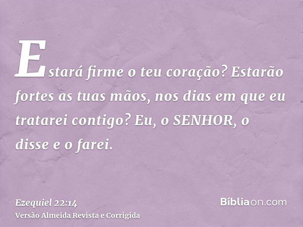 Estará firme o teu coração? Estarão fortes as tuas mãos, nos dias em que eu tratarei contigo? Eu, o SENHOR, o disse e o farei.