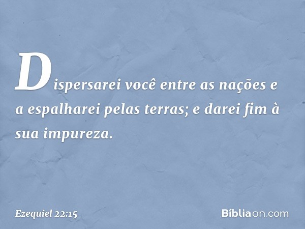 Dispersarei você entre as nações e a espalharei pelas terras; e darei fim à sua impureza. -- Ezequiel 22:15