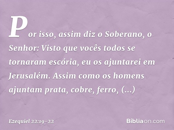 Por isso, assim diz o Soberano, o Senhor: Visto que vocês todos se tornaram escória, eu os ajuntarei em Jerusalém. Assim como os homens ajuntam prata, cobre, fe