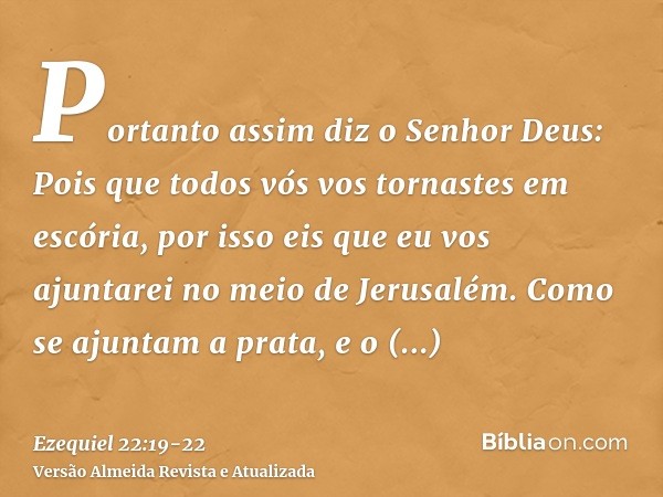 Portanto assim diz o Senhor Deus: Pois que todos vós vos tornastes em escória, por isso eis que eu vos ajuntarei no meio de Jerusalém.Como se ajuntam a prata, e