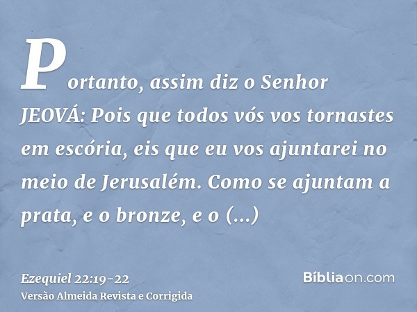 Portanto, assim diz o Senhor JEOVÁ: Pois que todos vós vos tornastes em escória, eis que eu vos ajuntarei no meio de Jerusalém.Como se ajuntam a prata, e o bron