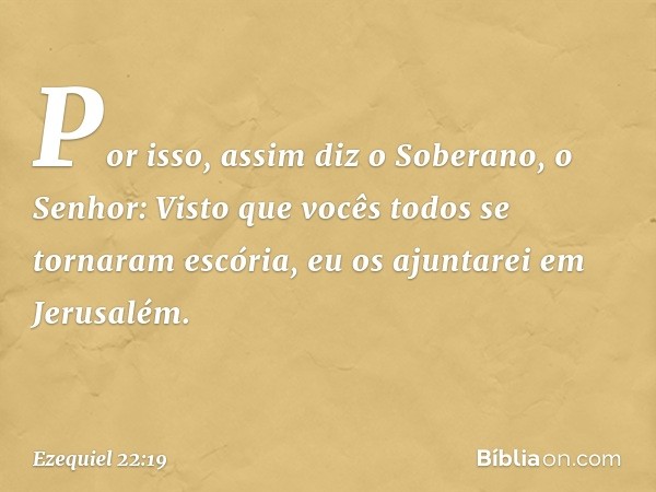 Por isso, assim diz o Soberano, o Senhor: Visto que vocês todos se tornaram escória, eu os ajuntarei em Jerusalém. -- Ezequiel 22:19