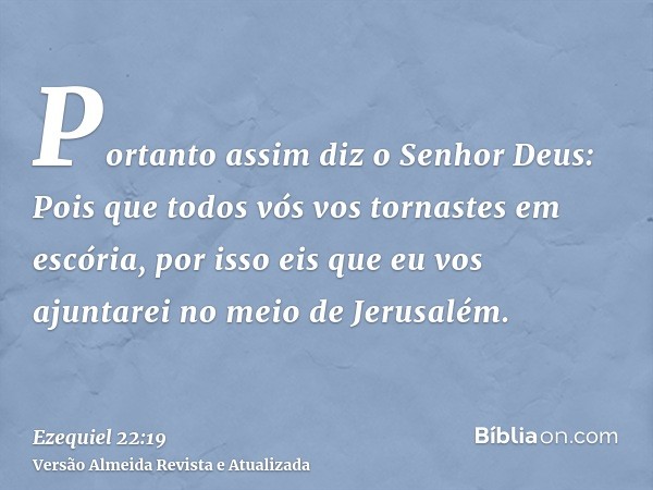 Portanto assim diz o Senhor Deus: Pois que todos vós vos tornastes em escória, por isso eis que eu vos ajuntarei no meio de Jerusalém.