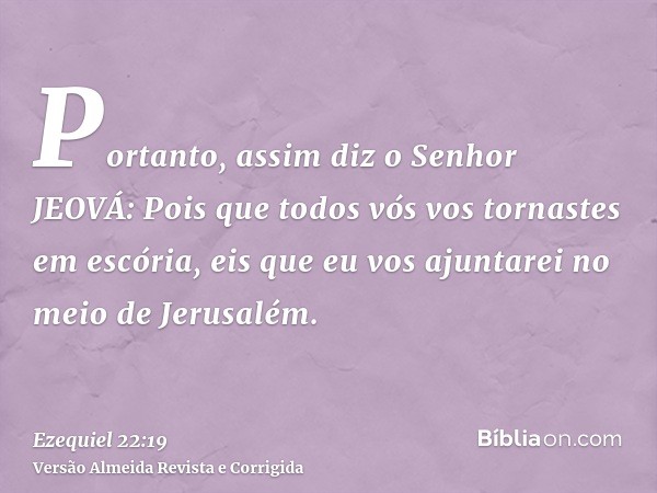 Portanto, assim diz o Senhor JEOVÁ: Pois que todos vós vos tornastes em escória, eis que eu vos ajuntarei no meio de Jerusalém.