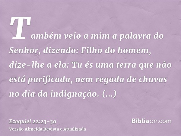 Também veio a mim a palavra do Senhor, dizendo:Filho do homem, dize-lhe a ela: Tu és uma terra que não está purificada, nem regada de chuvas no dia da indignaçã