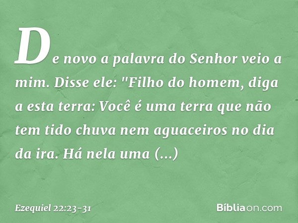 De novo a palavra do Senhor veio a mim. Disse ele: "Filho do homem, diga a esta terra: Você é uma terra que não tem tido chuva nem aguaceiros no dia da ira. Há 