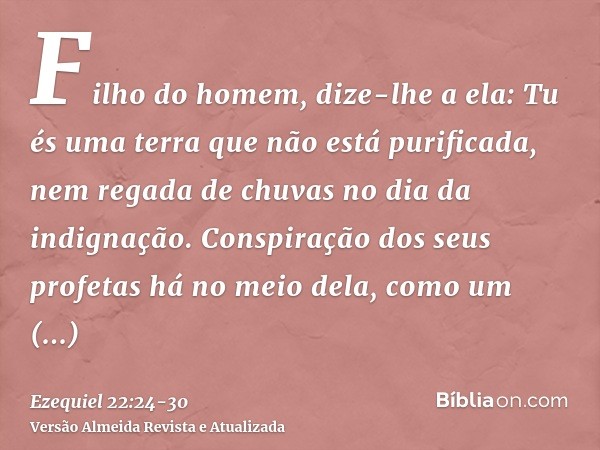 Filho do homem, dize-lhe a ela: Tu és uma terra que não está purificada, nem regada de chuvas no dia da indignação.Conspiração dos seus profetas há no meio dela