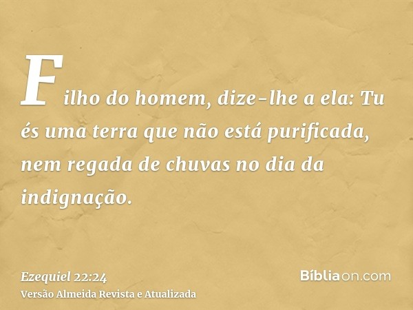 Filho do homem, dize-lhe a ela: Tu és uma terra que não está purificada, nem regada de chuvas no dia da indignação.