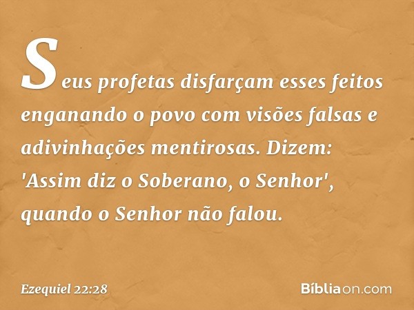 Seus profetas disfarçam esses feitos enganando o povo com visões falsas e adivinhações mentirosas. Dizem: 'Assim diz o Soberano, o Senhor', quan­do o Senhor não