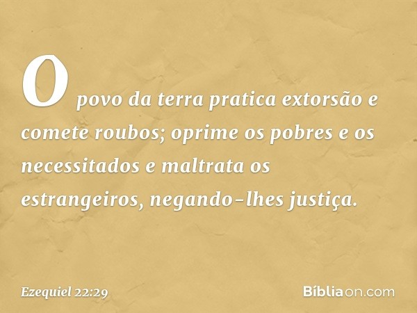 O povo da terra pratica extorsão e comete roubos; oprime os pobres e os necessitados e maltrata os estrangeiros, negando-lhes justiça. -- Ezequiel 22:29