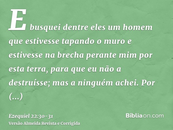 E busquei dentre eles um homem que estivesse tapando o muro e estivesse na brecha perante mim por esta terra, para que eu não a destruísse; mas a ninguém achei.