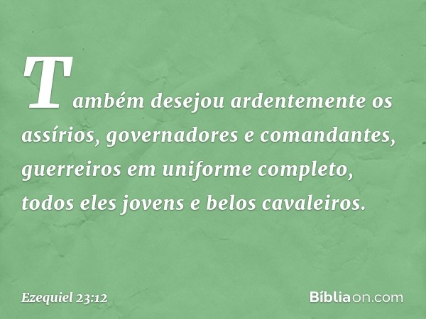 Também desejou ardentemente os assírios, governadores e comandantes, guer­reiros em uniforme completo, todos eles jovens e belos cavaleiros. -- Ezequiel 23:12