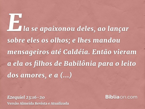 Ela se apaixonou deles, ao lançar sobre eles os olhos; e lhes mandou mensageiros até Caldéia.Então vieram a ela os filhos de Babilônia para o leito dos amores, 