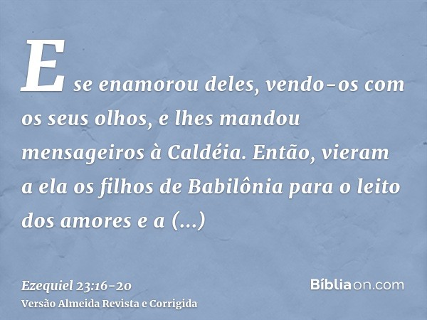 E se enamorou deles, vendo-os com os seus olhos, e lhes mandou mensageiros à Caldéia.Então, vieram a ela os filhos de Babilônia para o leito dos amores e a cont