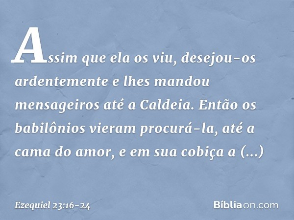 Assim que ela os viu, desejou-os ardentemente e lhes mandou mensageiros até a Caldeia. Então os babilônios vieram procurá-la, até a cama do amor, e em sua cobiç