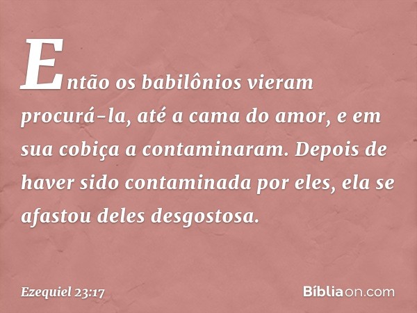 Então os babilônios vieram procurá-la, até a cama do amor, e em sua cobiça a contaminaram. Depois de haver sido contaminada por eles, ela se afastou deles desgo