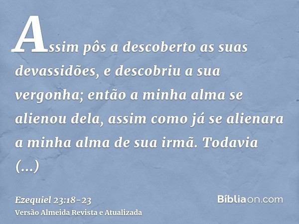 Assim pôs a descoberto as suas devassidões, e descobriu a sua vergonha; então a minha alma se alienou dela, assim como já se alienara a minha alma de sua irmã.T