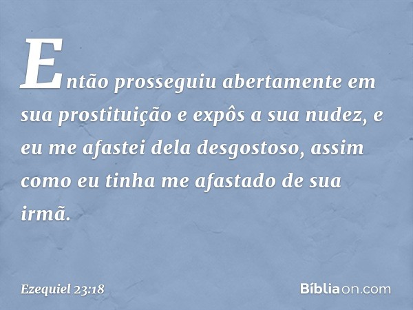 Então prosseguiu abertamente em sua prostituição e expôs a sua nudez, e eu me afastei dela desgostoso, assim como eu tinha me afastado de sua irmã. -- Ezequiel 