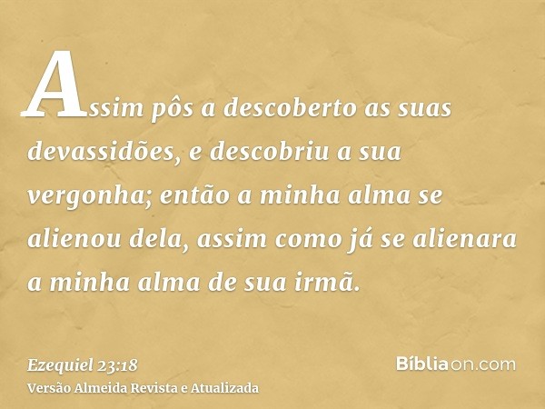 Assim pôs a descoberto as suas devassidões, e descobriu a sua vergonha; então a minha alma se alienou dela, assim como já se alienara a minha alma de sua irmã.