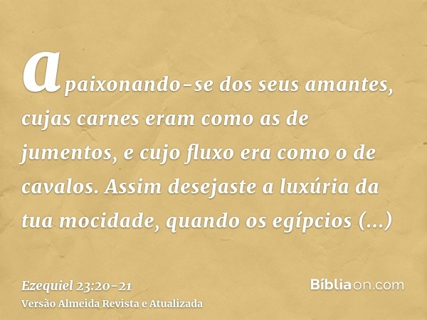 apaixonando-se dos seus amantes, cujas carnes eram como as de jumentos, e cujo fluxo era como o de cavalos.Assim desejaste a luxúria da tua mocidade, quando os 