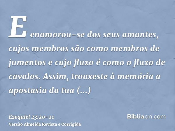 E enamorou-se dos seus amantes, cujos membros são como membros de jumentos e cujo fluxo é como o fluxo de cavalos.Assim, trouxeste à memória a apostasia da tua 