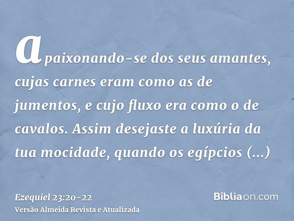 apaixonando-se dos seus amantes, cujas carnes eram como as de jumentos, e cujo fluxo era como o de cavalos.Assim desejaste a luxúria da tua mocidade, quando os 