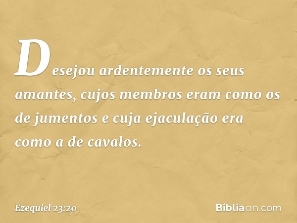 Desejou ardentemente os seus amantes, cujos membros eram como os de jumentos e cuja ejaculação era como a de cavalos. -- Ezequiel 23:20