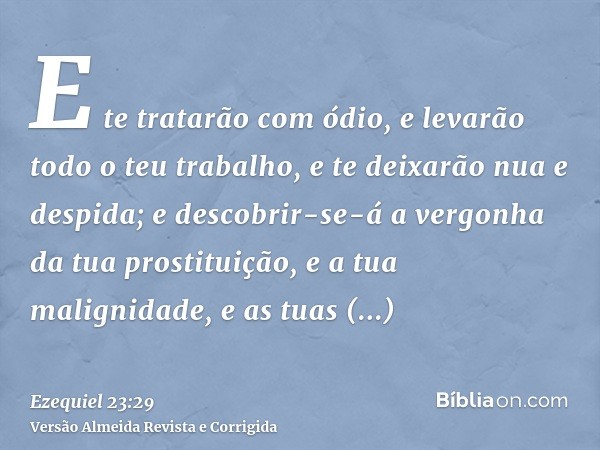 E te tratarão com ódio, e levarão todo o teu trabalho, e te deixarão nua e despida; e descobrir-se-á a vergonha da tua prostituição, e a tua malignidade, e as t