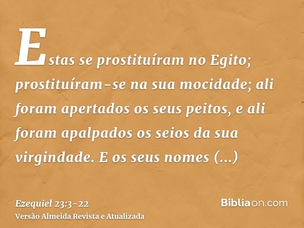 Estas se prostituíram no Egito; prostituíram-se na sua mocidade; ali foram apertados os seus peitos, e ali foram apalpados os seios da sua virgindade.E os seus 