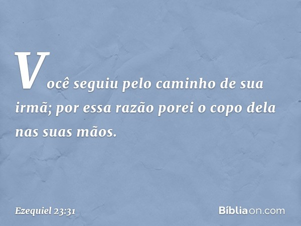 Você seguiu pelo caminho de sua irmã; por essa razão porei o copo dela nas suas mãos. -- Ezequiel 23:31