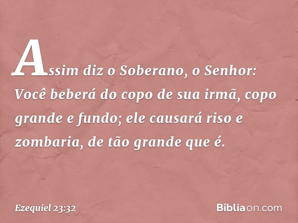 "Assim diz o Soberano, o Senhor:
"Você beberá do copo de sua irmã,
copo grande e fundo;
ele causará riso e zombaria,
de tão grande que é. -- Ezequiel 23:32