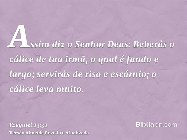 Assim diz o Senhor Deus: Beberás o cálice de tua irmã, o qual é fundo e largo; servirás de riso e escárnio; o cálice leva muito.