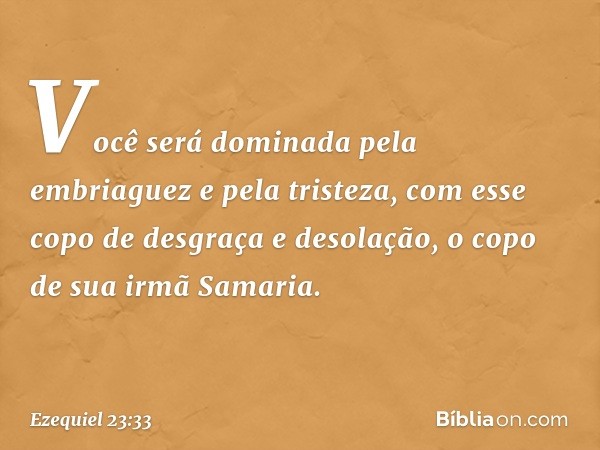 Você será dominada pela embriaguez
e pela tristeza,
com esse copo de desgraça
e desolação,
o copo de sua irmã Samaria. -- Ezequiel 23:33