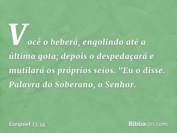 Você o beberá,
engolindo até a última gota;
depois o despedaçará
e mutilará os próprios seios.
"Eu o disse. Palavra do Soberano, o Senhor. -- Ezequiel 23:34