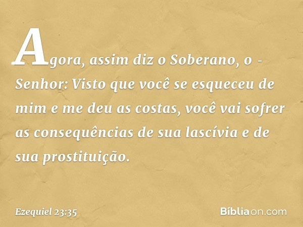 "Agora, assim diz o Soberano, o ­Senhor: Visto que você se esqueceu de mim e me deu as costas, você vai sofrer as consequências de sua lascívia e de sua prostit