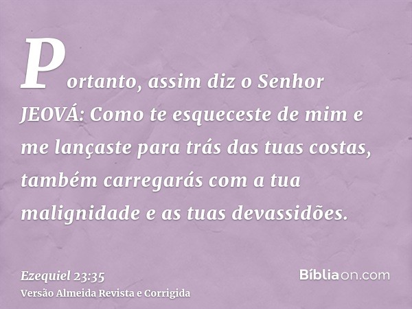 Portanto, assim diz o Senhor JEOVÁ: Como te esqueceste de mim e me lançaste para trás das tuas costas, também carregarás com a tua malignidade e as tuas devassi