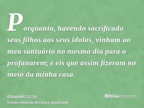 Porquanto, havendo sacrificado seus filhos aos seus ídolos, vinham ao meu santuário no mesmo dia para o profanarem; e eis que assim fizeram no meio da minha cas