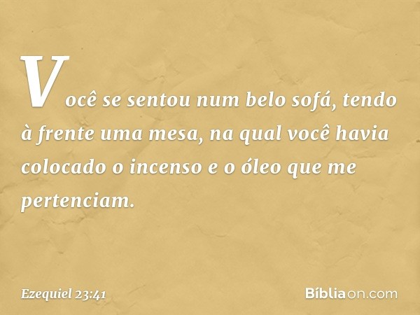 Vo­cê se sentou num belo sofá, tendo à frente uma mesa, na qual você havia colocado o incenso e o óleo que me pertenciam. -- Ezequiel 23:41